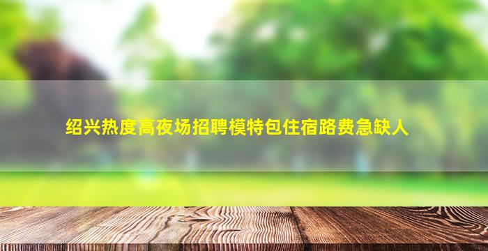 绍兴热度高夜场招聘模特包住宿路费急缺人